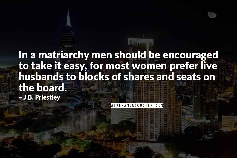 J.B. Priestley Quotes: In a matriarchy men should be encouraged to take it easy, for most women prefer live husbands to blocks of shares and seats on the board.