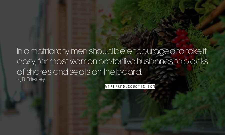 J.B. Priestley Quotes: In a matriarchy men should be encouraged to take it easy, for most women prefer live husbands to blocks of shares and seats on the board.