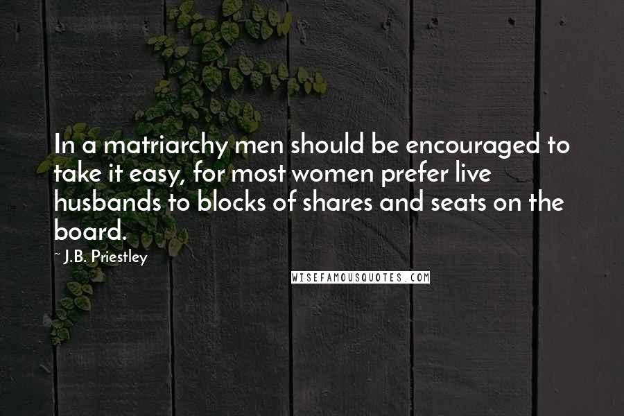 J.B. Priestley Quotes: In a matriarchy men should be encouraged to take it easy, for most women prefer live husbands to blocks of shares and seats on the board.