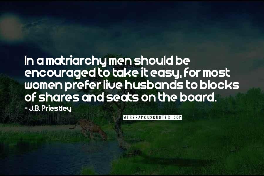 J.B. Priestley Quotes: In a matriarchy men should be encouraged to take it easy, for most women prefer live husbands to blocks of shares and seats on the board.