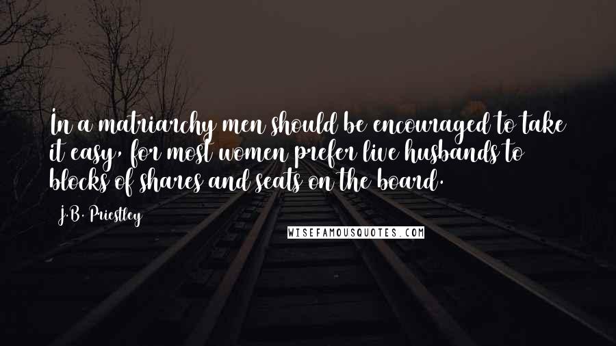 J.B. Priestley Quotes: In a matriarchy men should be encouraged to take it easy, for most women prefer live husbands to blocks of shares and seats on the board.