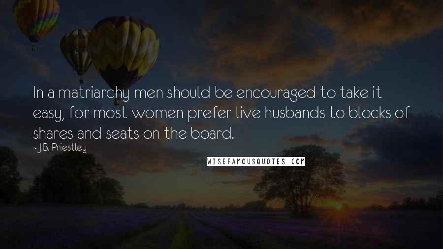 J.B. Priestley Quotes: In a matriarchy men should be encouraged to take it easy, for most women prefer live husbands to blocks of shares and seats on the board.