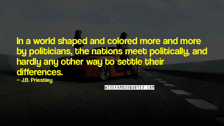J.B. Priestley Quotes: In a world shaped and colored more and more by politicians, the nations meet politically, and hardly any other way to settle their differences.