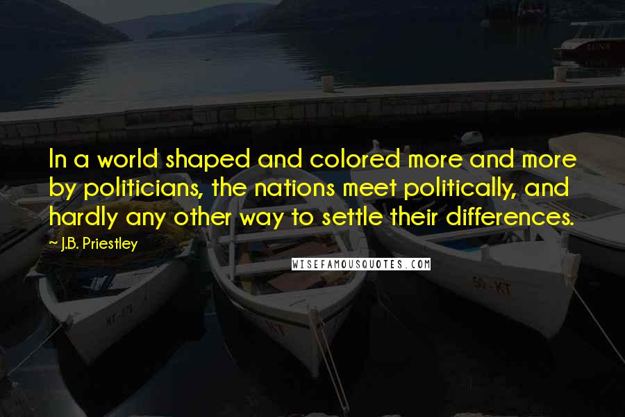 J.B. Priestley Quotes: In a world shaped and colored more and more by politicians, the nations meet politically, and hardly any other way to settle their differences.
