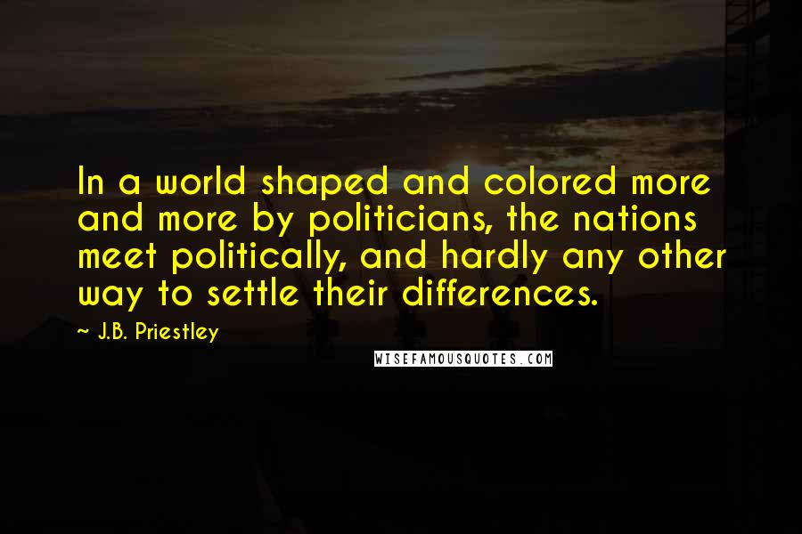 J.B. Priestley Quotes: In a world shaped and colored more and more by politicians, the nations meet politically, and hardly any other way to settle their differences.
