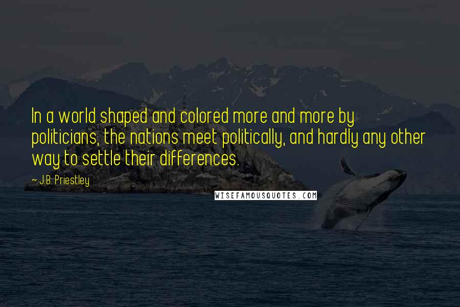J.B. Priestley Quotes: In a world shaped and colored more and more by politicians, the nations meet politically, and hardly any other way to settle their differences.