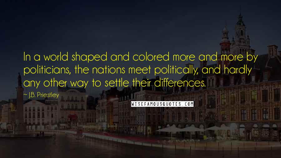 J.B. Priestley Quotes: In a world shaped and colored more and more by politicians, the nations meet politically, and hardly any other way to settle their differences.