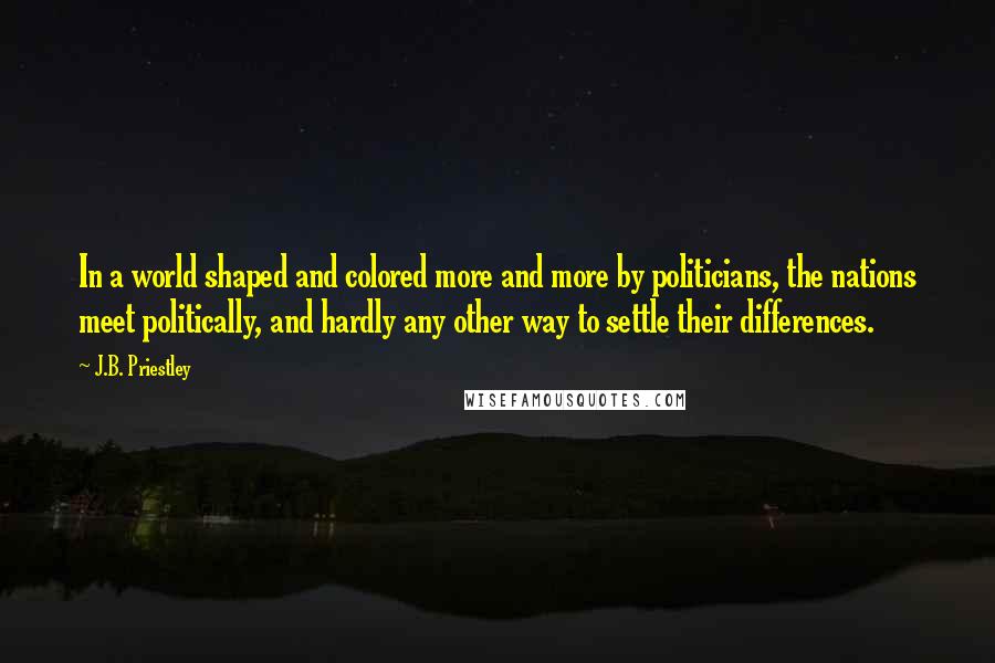 J.B. Priestley Quotes: In a world shaped and colored more and more by politicians, the nations meet politically, and hardly any other way to settle their differences.