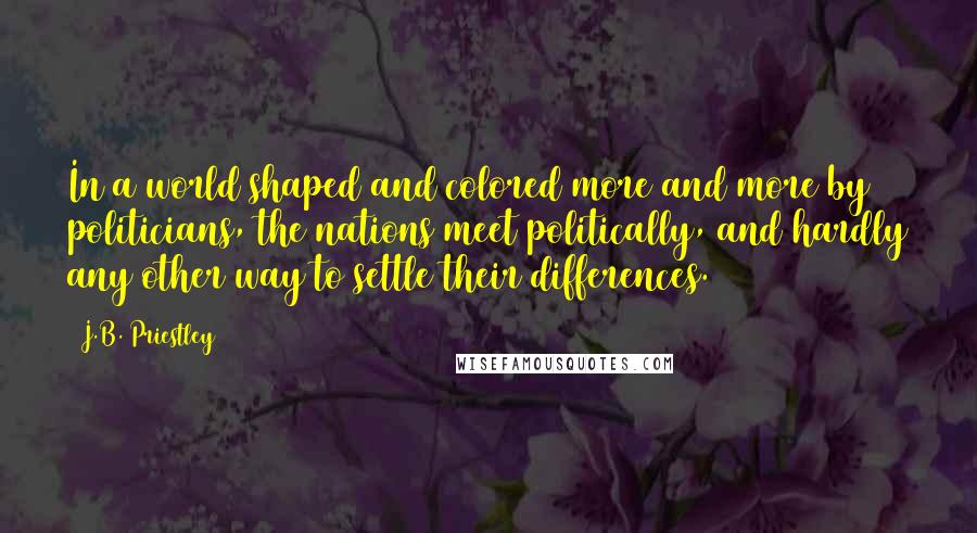 J.B. Priestley Quotes: In a world shaped and colored more and more by politicians, the nations meet politically, and hardly any other way to settle their differences.