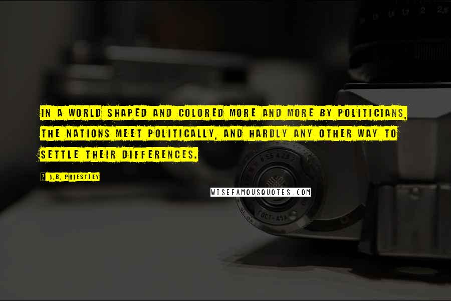 J.B. Priestley Quotes: In a world shaped and colored more and more by politicians, the nations meet politically, and hardly any other way to settle their differences.