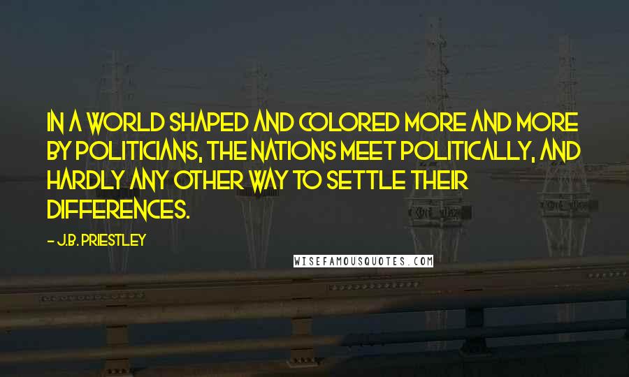 J.B. Priestley Quotes: In a world shaped and colored more and more by politicians, the nations meet politically, and hardly any other way to settle their differences.