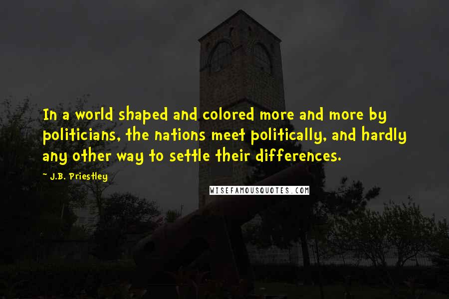 J.B. Priestley Quotes: In a world shaped and colored more and more by politicians, the nations meet politically, and hardly any other way to settle their differences.