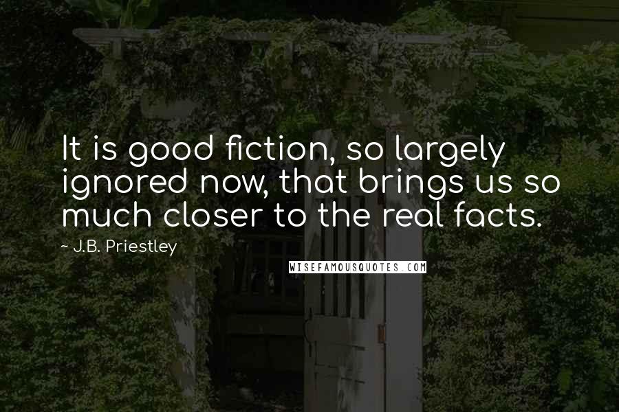 J.B. Priestley Quotes: It is good fiction, so largely ignored now, that brings us so much closer to the real facts.