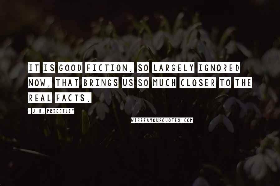 J.B. Priestley Quotes: It is good fiction, so largely ignored now, that brings us so much closer to the real facts.