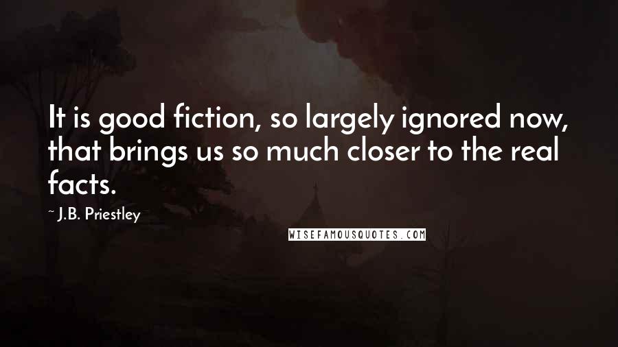 J.B. Priestley Quotes: It is good fiction, so largely ignored now, that brings us so much closer to the real facts.