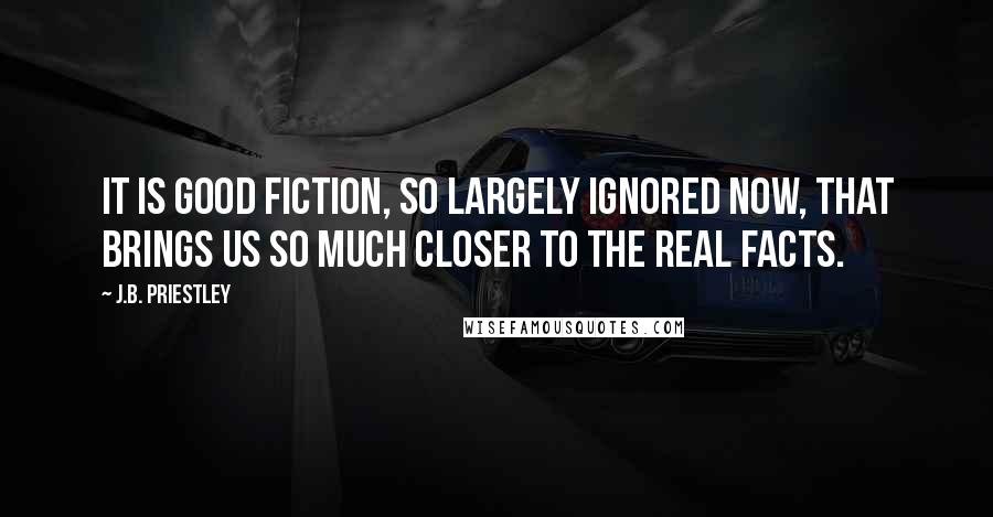 J.B. Priestley Quotes: It is good fiction, so largely ignored now, that brings us so much closer to the real facts.