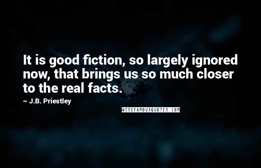 J.B. Priestley Quotes: It is good fiction, so largely ignored now, that brings us so much closer to the real facts.