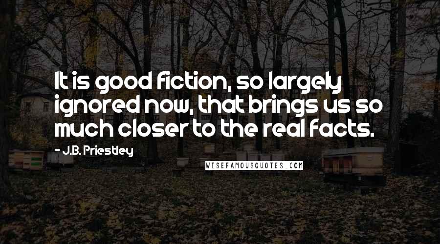 J.B. Priestley Quotes: It is good fiction, so largely ignored now, that brings us so much closer to the real facts.