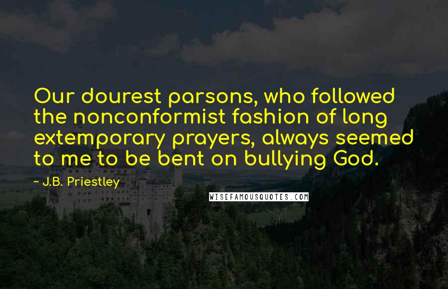 J.B. Priestley Quotes: Our dourest parsons, who followed the nonconformist fashion of long extemporary prayers, always seemed to me to be bent on bullying God.