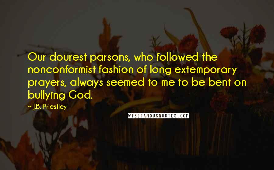 J.B. Priestley Quotes: Our dourest parsons, who followed the nonconformist fashion of long extemporary prayers, always seemed to me to be bent on bullying God.