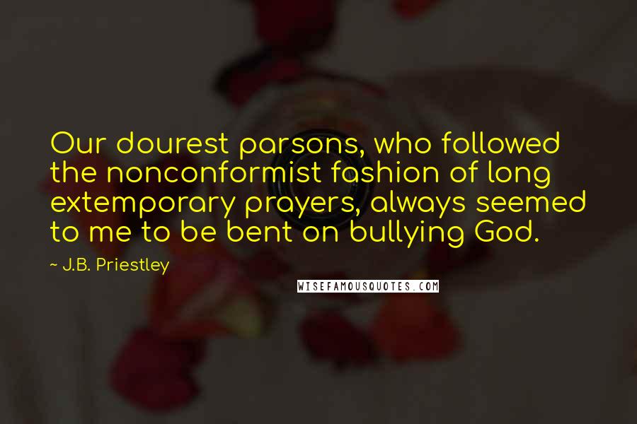 J.B. Priestley Quotes: Our dourest parsons, who followed the nonconformist fashion of long extemporary prayers, always seemed to me to be bent on bullying God.