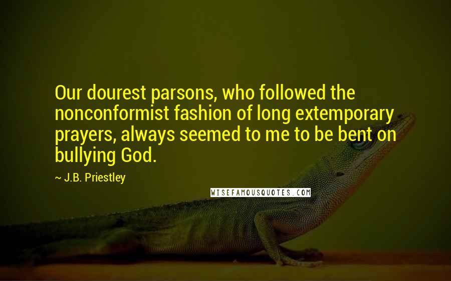 J.B. Priestley Quotes: Our dourest parsons, who followed the nonconformist fashion of long extemporary prayers, always seemed to me to be bent on bullying God.