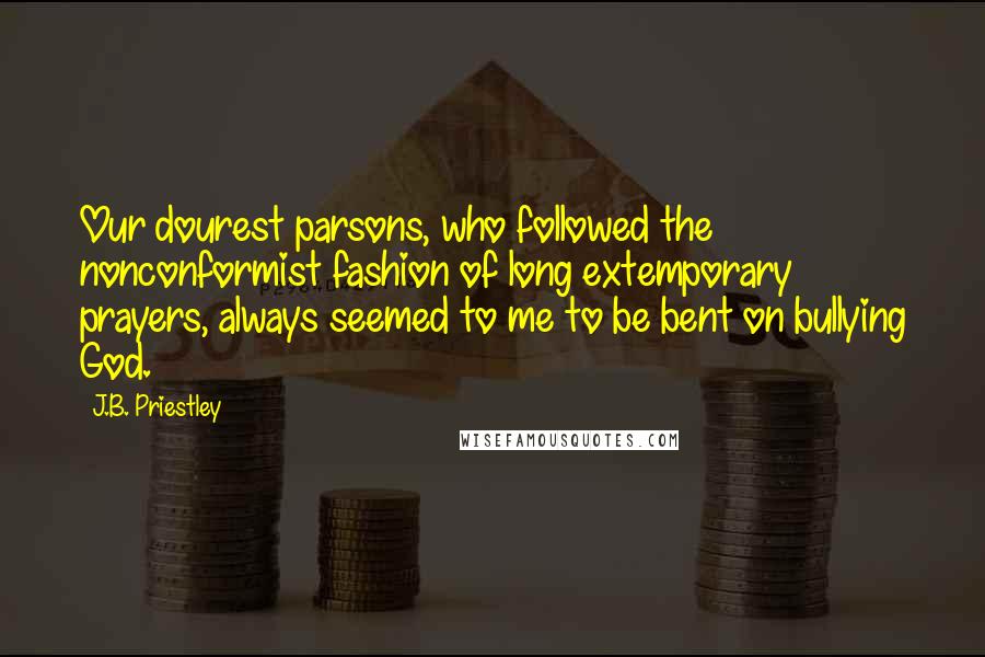 J.B. Priestley Quotes: Our dourest parsons, who followed the nonconformist fashion of long extemporary prayers, always seemed to me to be bent on bullying God.