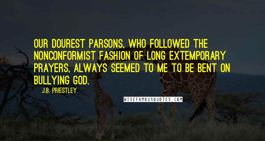 J.B. Priestley Quotes: Our dourest parsons, who followed the nonconformist fashion of long extemporary prayers, always seemed to me to be bent on bullying God.