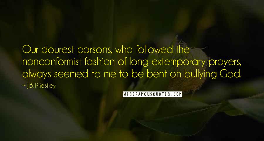 J.B. Priestley Quotes: Our dourest parsons, who followed the nonconformist fashion of long extemporary prayers, always seemed to me to be bent on bullying God.