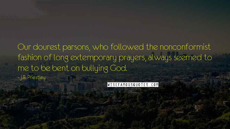 J.B. Priestley Quotes: Our dourest parsons, who followed the nonconformist fashion of long extemporary prayers, always seemed to me to be bent on bullying God.