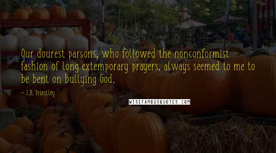 J.B. Priestley Quotes: Our dourest parsons, who followed the nonconformist fashion of long extemporary prayers, always seemed to me to be bent on bullying God.