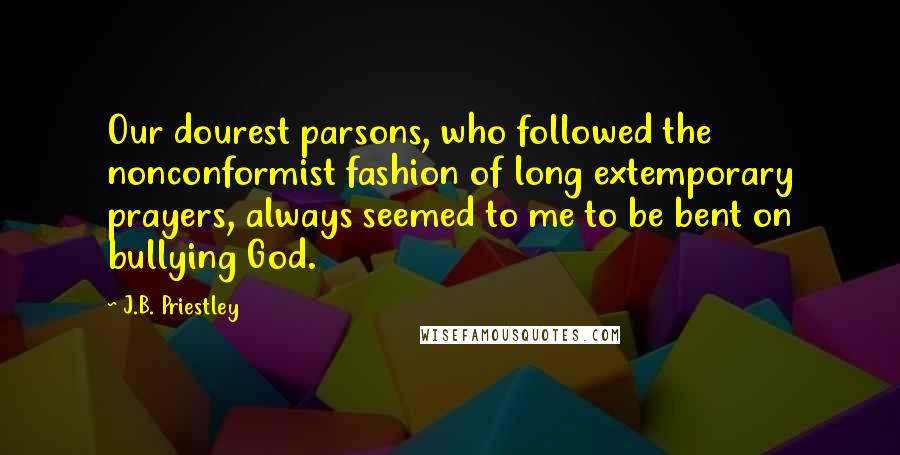 J.B. Priestley Quotes: Our dourest parsons, who followed the nonconformist fashion of long extemporary prayers, always seemed to me to be bent on bullying God.