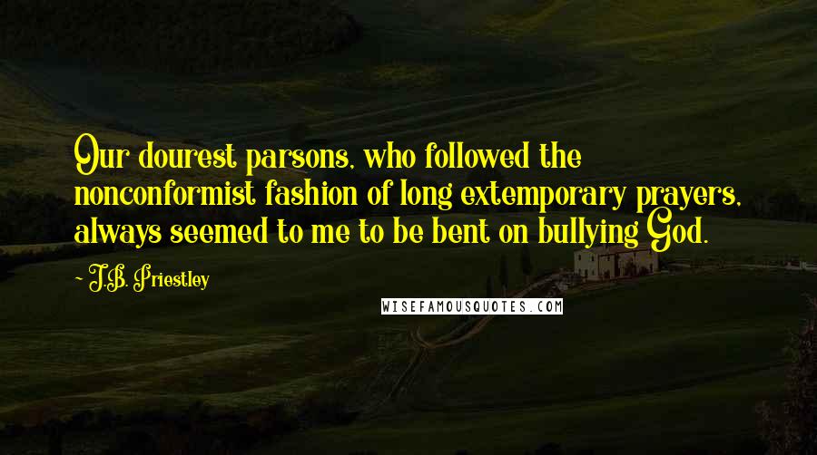 J.B. Priestley Quotes: Our dourest parsons, who followed the nonconformist fashion of long extemporary prayers, always seemed to me to be bent on bullying God.