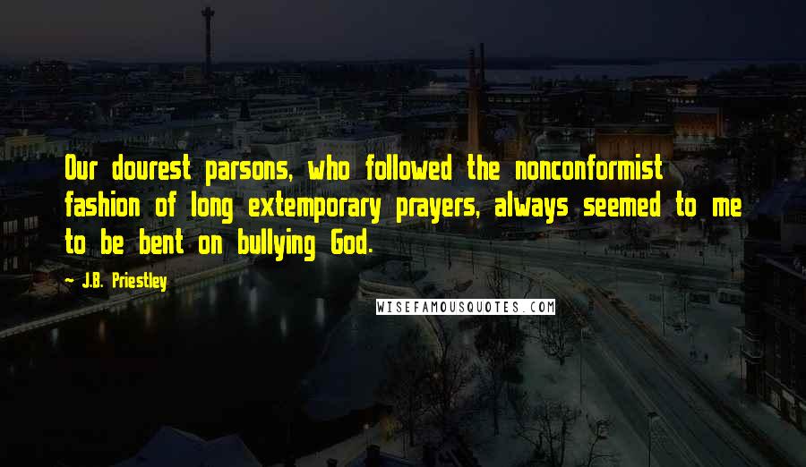 J.B. Priestley Quotes: Our dourest parsons, who followed the nonconformist fashion of long extemporary prayers, always seemed to me to be bent on bullying God.