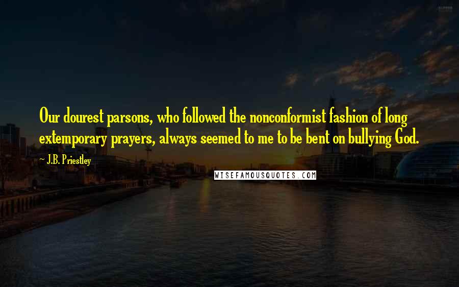 J.B. Priestley Quotes: Our dourest parsons, who followed the nonconformist fashion of long extemporary prayers, always seemed to me to be bent on bullying God.