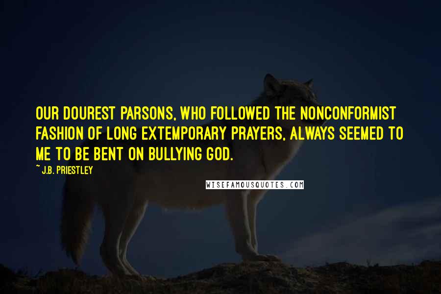 J.B. Priestley Quotes: Our dourest parsons, who followed the nonconformist fashion of long extemporary prayers, always seemed to me to be bent on bullying God.