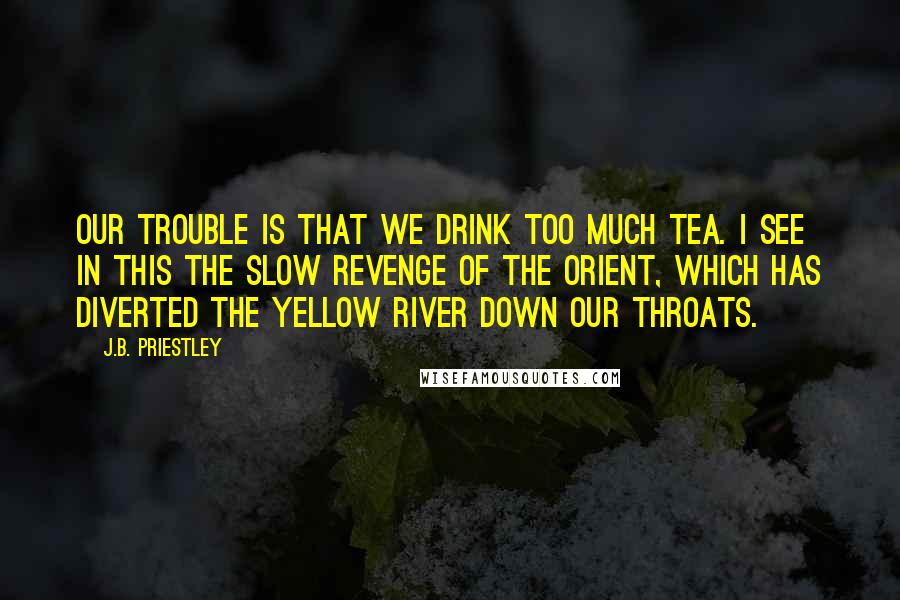 J.B. Priestley Quotes: Our trouble is that we drink too much tea. I see in this the slow revenge of the Orient, which has diverted the Yellow River down our throats.