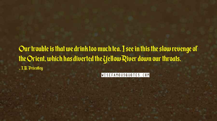 J.B. Priestley Quotes: Our trouble is that we drink too much tea. I see in this the slow revenge of the Orient, which has diverted the Yellow River down our throats.