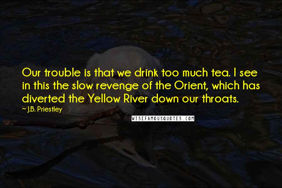 J.B. Priestley Quotes: Our trouble is that we drink too much tea. I see in this the slow revenge of the Orient, which has diverted the Yellow River down our throats.
