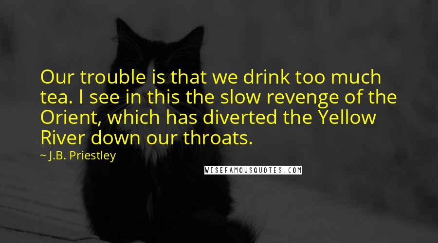 J.B. Priestley Quotes: Our trouble is that we drink too much tea. I see in this the slow revenge of the Orient, which has diverted the Yellow River down our throats.