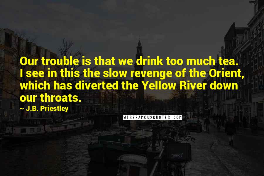 J.B. Priestley Quotes: Our trouble is that we drink too much tea. I see in this the slow revenge of the Orient, which has diverted the Yellow River down our throats.