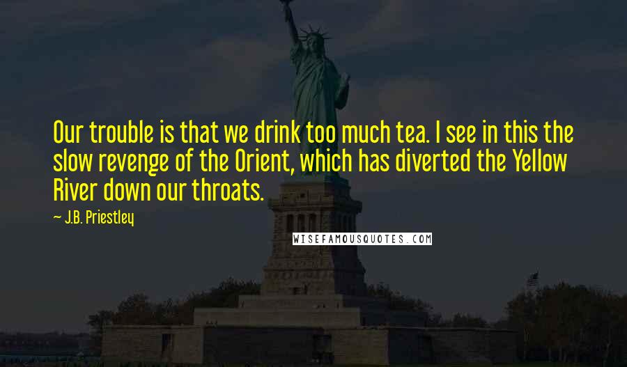 J.B. Priestley Quotes: Our trouble is that we drink too much tea. I see in this the slow revenge of the Orient, which has diverted the Yellow River down our throats.