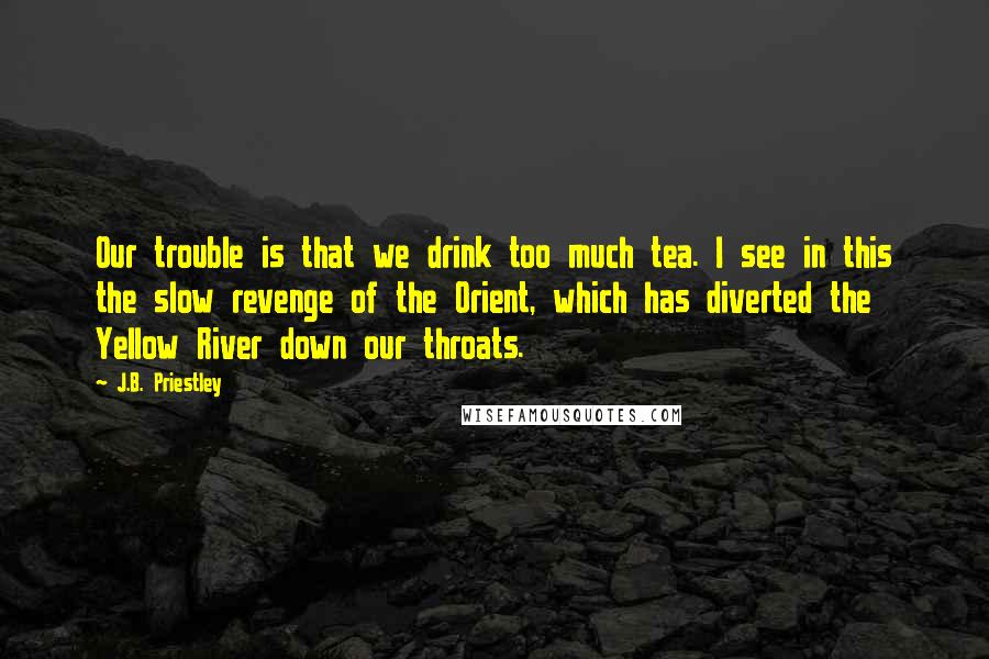 J.B. Priestley Quotes: Our trouble is that we drink too much tea. I see in this the slow revenge of the Orient, which has diverted the Yellow River down our throats.