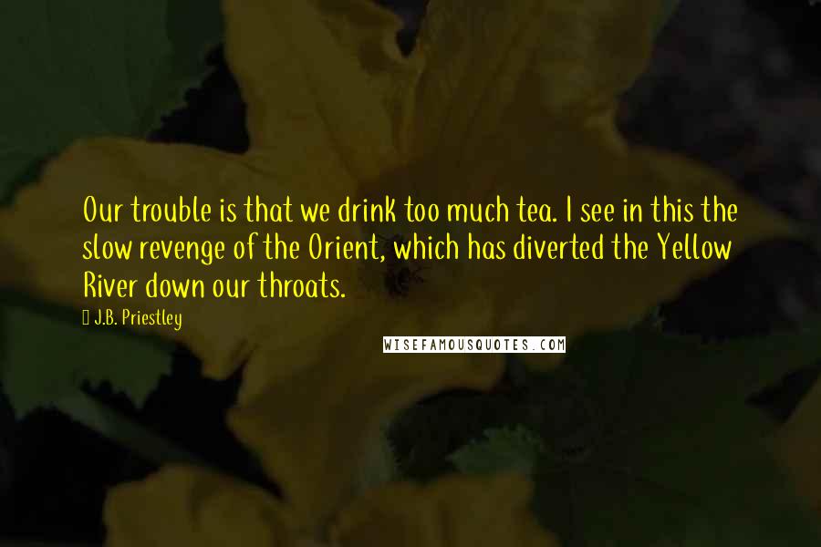 J.B. Priestley Quotes: Our trouble is that we drink too much tea. I see in this the slow revenge of the Orient, which has diverted the Yellow River down our throats.