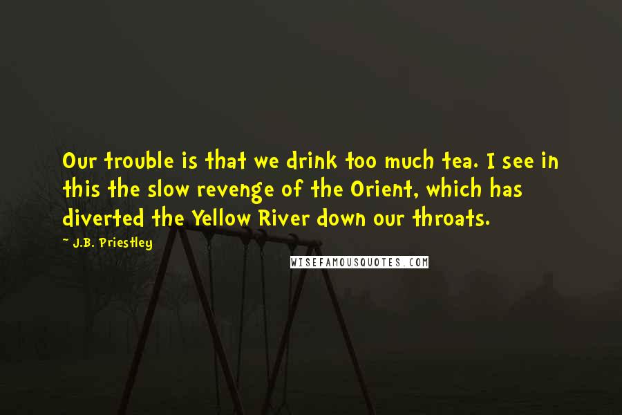 J.B. Priestley Quotes: Our trouble is that we drink too much tea. I see in this the slow revenge of the Orient, which has diverted the Yellow River down our throats.