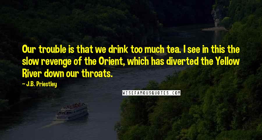 J.B. Priestley Quotes: Our trouble is that we drink too much tea. I see in this the slow revenge of the Orient, which has diverted the Yellow River down our throats.