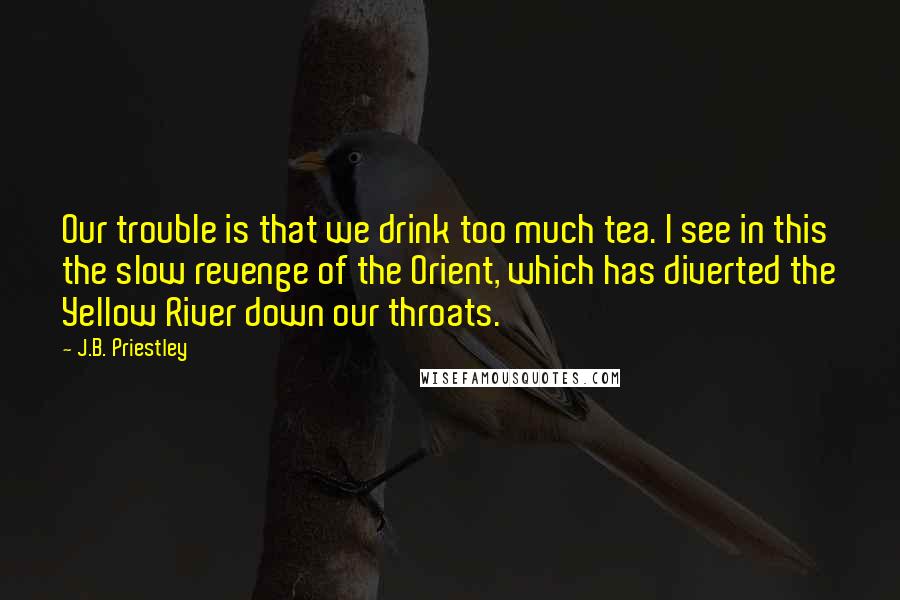 J.B. Priestley Quotes: Our trouble is that we drink too much tea. I see in this the slow revenge of the Orient, which has diverted the Yellow River down our throats.