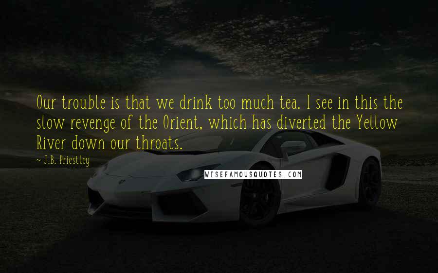 J.B. Priestley Quotes: Our trouble is that we drink too much tea. I see in this the slow revenge of the Orient, which has diverted the Yellow River down our throats.
