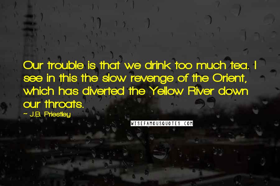 J.B. Priestley Quotes: Our trouble is that we drink too much tea. I see in this the slow revenge of the Orient, which has diverted the Yellow River down our throats.