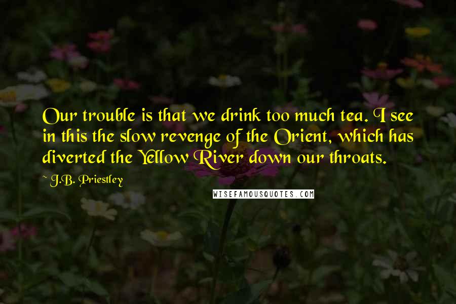 J.B. Priestley Quotes: Our trouble is that we drink too much tea. I see in this the slow revenge of the Orient, which has diverted the Yellow River down our throats.